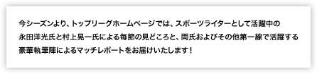 今シーズンより、トップリーグホームページでは、スポーツライターとして活躍中の永田洋光氏と村上晃一氏による毎節の見どころと、両氏およびその他第一線で活躍する豪華執筆陣によるマッチレポートをお届けいたします！